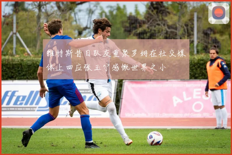 维特斯昔日队友重聚罗姆在社交媒体上回应张玉宁感慨世界之小