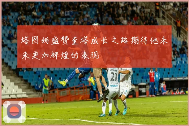 塔图姆盛赞奎塔成长之路期待他未来更加辉煌的表现