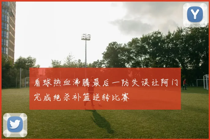 看球热血沸腾最后一防失误让阿门完成绝杀补篮逆转比赛