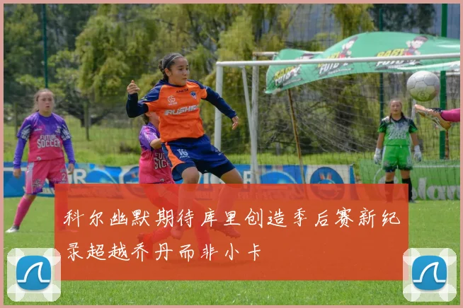 科尔幽默期待库里创造季后赛新纪录超越乔丹而非小卡