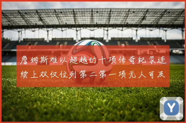 詹姆斯难以超越的十项传奇纪录连续上双仅位列第二第一项无人可及