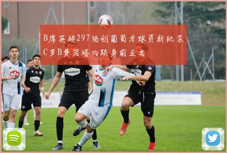B席英超297场创葡萄牙球员新纪录C罗B费若塔均跻身前五名