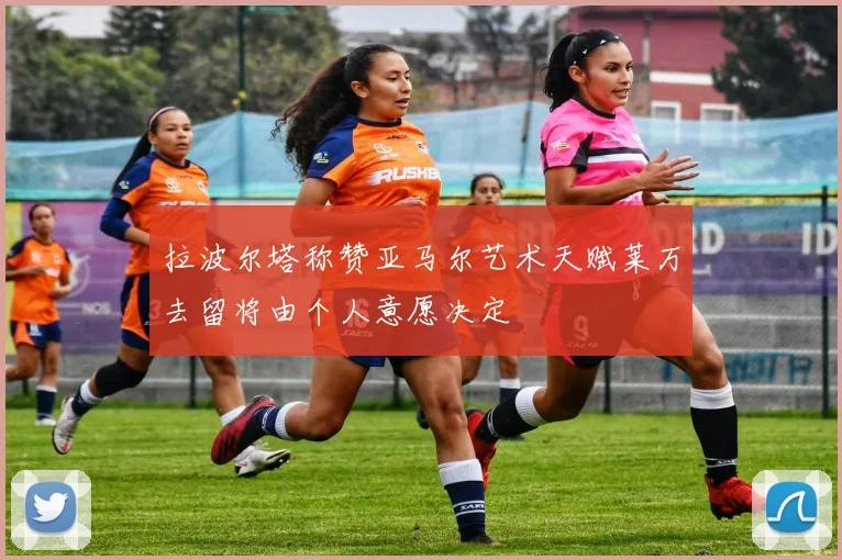 拉波尔塔称赞亚马尔艺术天赋莱万去留将由个人意愿决定
