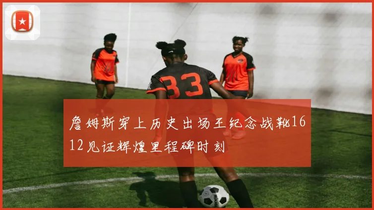 詹姆斯穿上历史出场王纪念战靴1612见证辉煌里程碑时刻