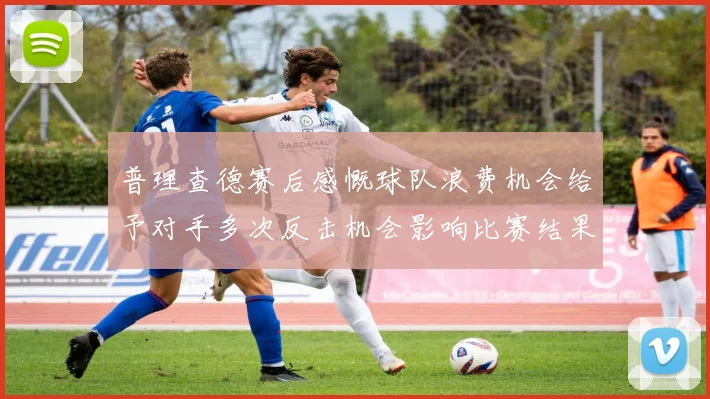 普理查德赛后感慨球队浪费机会给予对手多次反击机会影响比赛结果