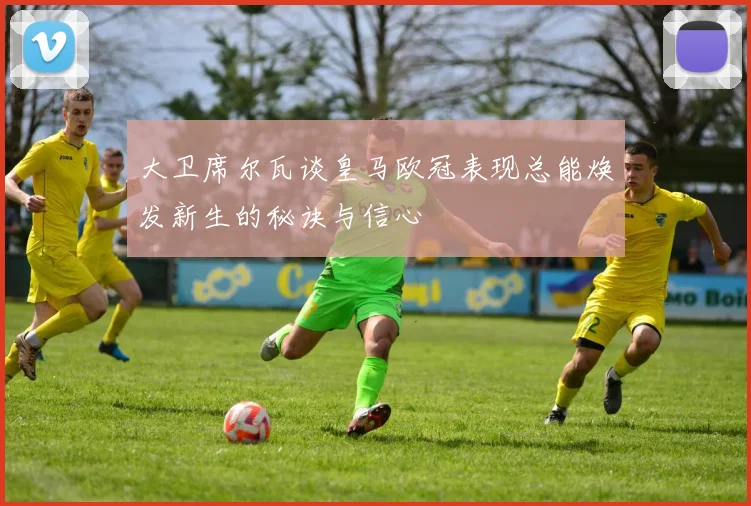 大卫席尔瓦谈皇马欧冠表现总能焕发新生的秘诀与信心