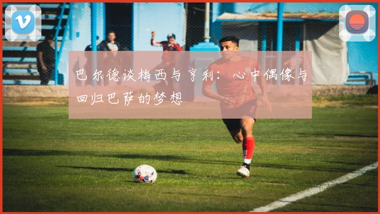 巴尔德谈梅西与亨利：心中偶像与回归巴萨的梦想