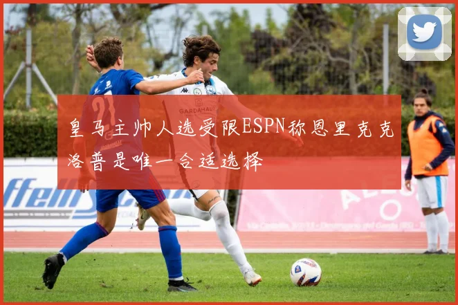 皇马主帅人选受限ESPN称恩里克克洛普是唯一合适选择