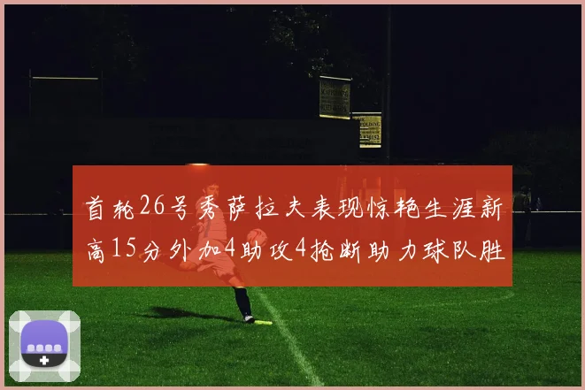 首轮26号秀萨拉夫表现惊艳生涯新高15分外加4助攻4抢断助力球队胜利