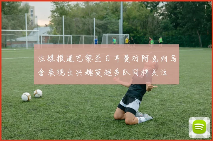 法媒报道巴黎圣日耳曼对阿克利乌舍表现出兴趣英超多队同样关注