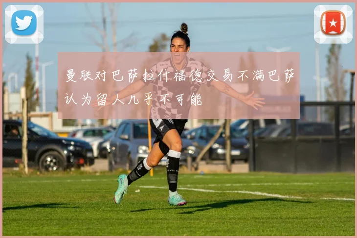 曼联对巴萨拉什福德交易不满巴萨认为留人几乎不可能