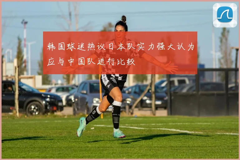韩国球迷热议日本队实力强大认为应与中国队进行比较
